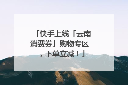 快手上线「云南消费券」购物专区，下单立减！