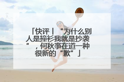 快评丨“为什么别人是撞衫我就是抄袭”，何秋亊在道一种很新的“歉”