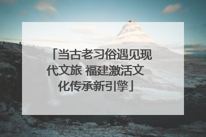 当古老习俗遇见现代文旅 福建激活文化传承新引擎