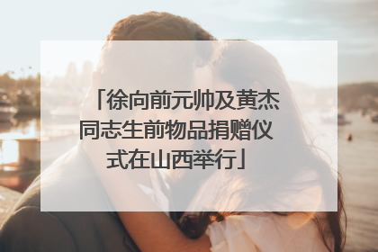 徐向前元帅及黄杰同志生前物品捐赠仪式在山西举行
