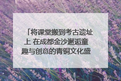 将课堂搬到考古遗址上 在成都金沙邂逅童趣与创意的青铜文化盛宴｜文化中国行