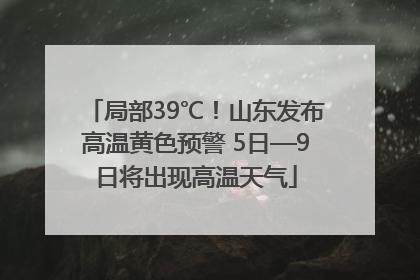 局部39℃！山东发布高温黄色预警 5日—9日将出现高温天气