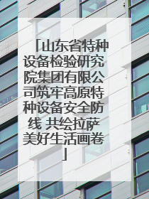 山东省特种设备检验研究院集团有限公司筑牢高原特种设备安全防线 共绘拉萨美好生活画卷