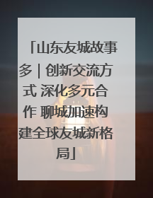 山东友城故事多｜创新交流方式 深化多元合作 聊城加速构建全球友城新格局