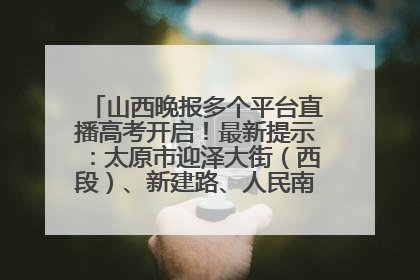 山西晚报多个平台直播高考开启！最新提示：太原市迎泽大街（西段）、新建路、人民南路高考期间增开路口
