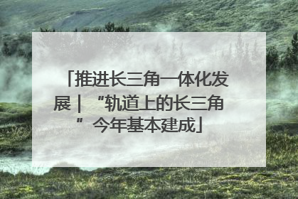 推进长三角一体化发展｜“轨道上的长三角”今年基本建成