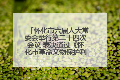 怀化市六届人大常委会举行第二十四次会议 表决通过《怀化市革命文物保护利用若干规定》