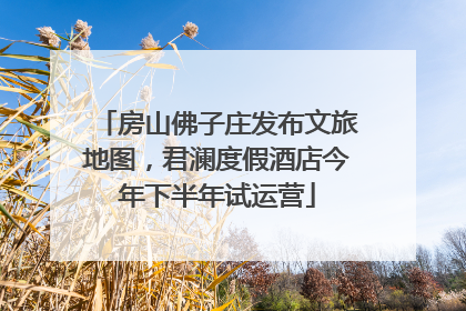 房山佛子庄发布文旅地图，君澜度假酒店今年下半年试运营