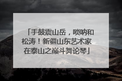 手鼓震山岳，唢呐和松涛！新疆山东艺术家在泰山之巅斗舞论琴