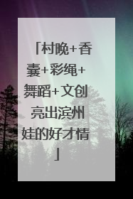 村晚+香囊+彩绳+舞蹈+文创 亮出滨州娃的好才情
