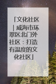 文化社区｜威海市环翠区北门外社区：打造有温度的文化社区