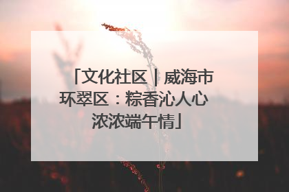 文化社区｜威海市环翠区：粽香沁人心 浓浓端午情