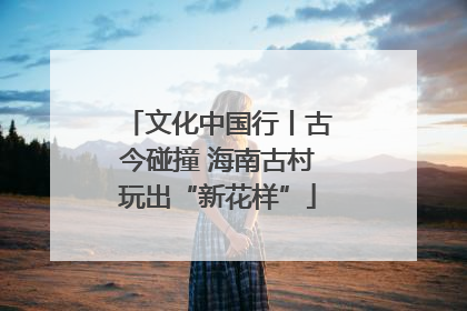 文化中国行丨古今碰撞 海南古村玩出“新花样”