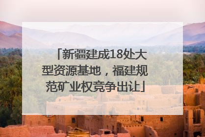 新疆建成18处大型资源基地，福建规范矿业权竞争出让