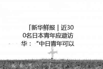 新华鲜报｜近300名日本青年应邀访华：“中日青年可以创造更好的未来”