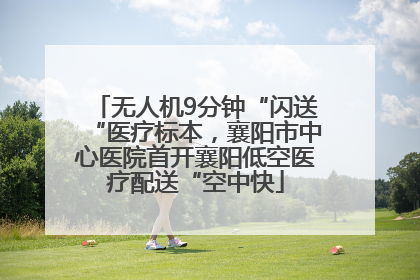 无人机9分钟“闪送“医疗标本，襄阳市中心医院首开襄阳低空医疗配送“空中快