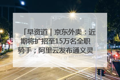 早资道｜京东外卖：近期将扩招至15万名全职骑手；阿里云发布通义灵码AI IDE