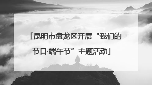 昆明市盘龙区开展“我们的节日·端午节”主题活动