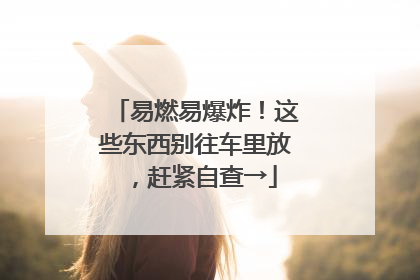 易燃易爆炸！这些东西别往车里放，赶紧自查→