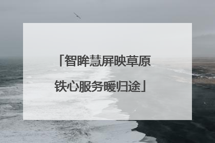 智眸慧屏映草原 铁心服务暖归途