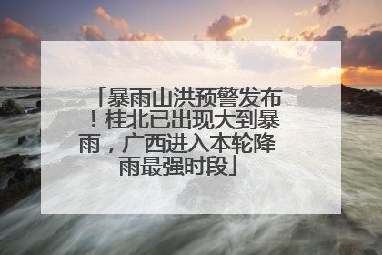 暴雨山洪预警发布！桂北已出现大到暴雨，广西进入本轮降雨最强时段