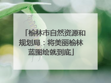 榆林市自然资源和规划局：将美丽榆林蓝图绘就到底