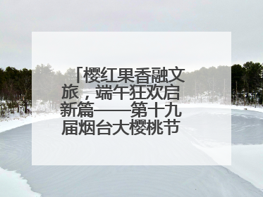 樱红果香融文旅，端午狂欢启新篇——第十九届烟台大樱桃节盛大开幕！