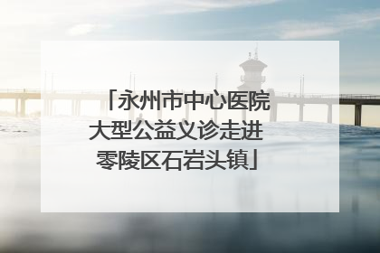 永州市中心医院大型公益义诊走进零陵区石岩头镇