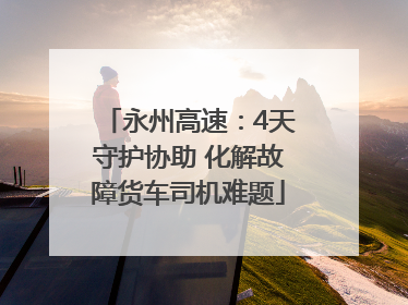 永州高速：4天守护协助 化解故障货车司机难题