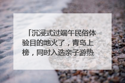 沉浸式过端午民俗体验目的地火了，青岛上榜，同时入选亲子游热门Top10