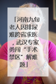 河南九旬老人因排尿难跨省求医，武汉专家勇闯“手术禁区”解难题
