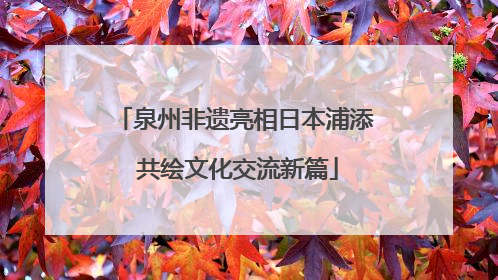 泉州非遗亮相日本浦添 共绘文化交流新篇