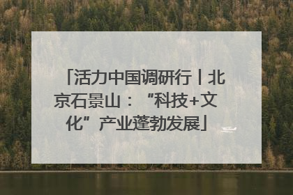 活力中国调研行丨北京石景山：“科技+文化”产业蓬勃发展
