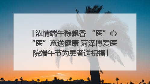 浓情端午粽飘香 “医”心“医”意送健康 菏泽博爱医院端午节为患者送祝福