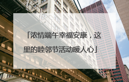 浓情端午幸福安康，这里的睦邻节活动暖人心