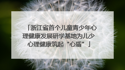 浙江省首个儿童青少年心理健康发展研学基地为儿少心理健康筑起“心盾”