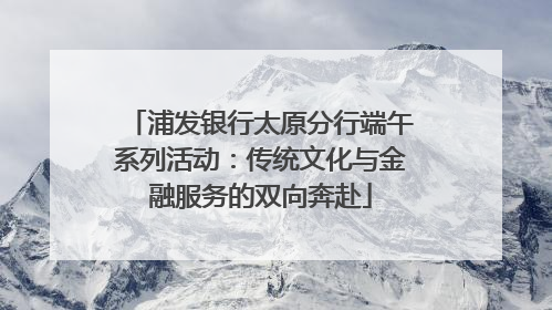 浦发银行太原分行端午系列活动：传统文化与金融服务的双向奔赴