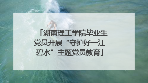湖南理工学院毕业生党员开展“守护好一江碧水”主题党员教育