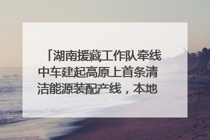 湖南援藏工作队牵线中车建起高原上首条清洁能源装配产线，本地大学生成车间检验员