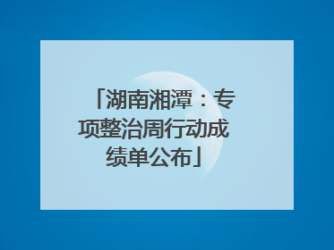 湖南湘潭：专项整治周行动成绩单公布
