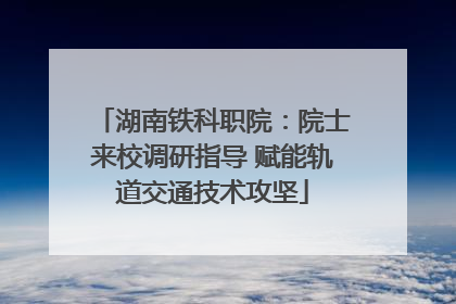 湖南铁科职院：院士来校调研指导 赋能轨道交通技术攻坚