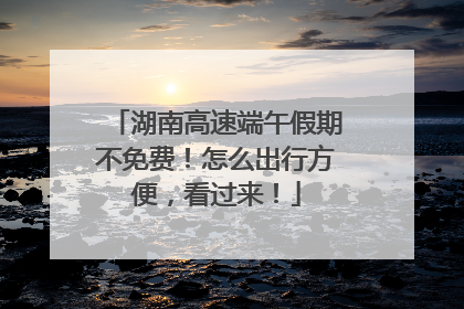 湖南高速端午假期不免费！怎么出行方便，看过来！