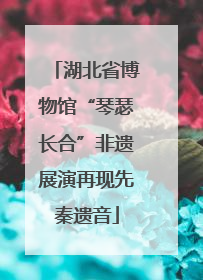 湖北省博物馆“琴瑟长合”非遗展演再现先秦遗音