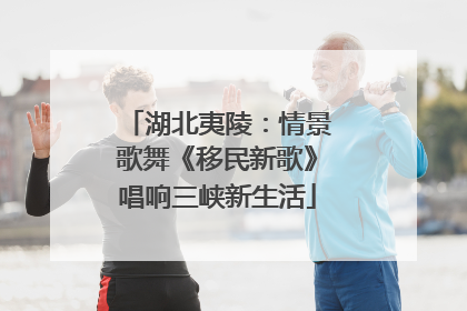 湖北夷陵：情景歌舞《移民新歌》唱响三峡新生活