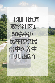 湘口街道双塔社区150余名居民在传统民俗中医养生中共赴端午