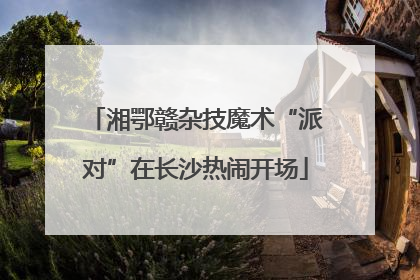 湘鄂赣杂技魔术“派对”在长沙热闹开场