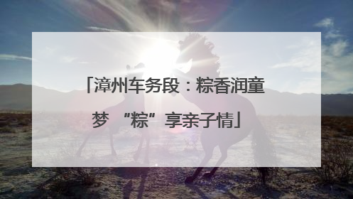 漳州车务段：粽香润童梦 “粽”享亲子情