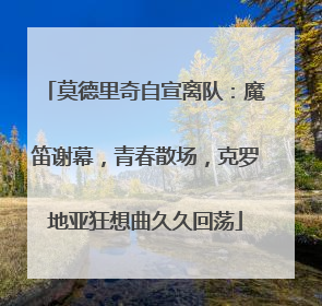 莫德里奇自宣离队：魔笛谢幕，青春散场，克罗地亚狂想曲久久回荡