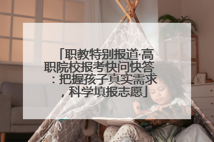 职教特别报道·高职院校报考快问快答：把握孩子真实需求，科学填报志愿