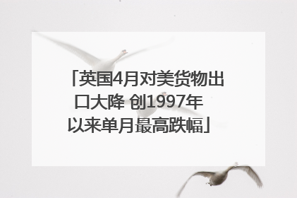 英国4月对美货物出口大降 创1997年以来单月最高跌幅